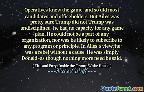 Operatives knew the game, and so did most candidates and officeholders. But Ailes was pretty sure Trump did not.Trump was undisciplined-he had no capacity for any game plan. He could not be a part of any organization, nor was he likely to subscribe to any program or principle. In Ailes's view, he was a rebel without a cause. He was simply Donald-as though nothing more need be said.
