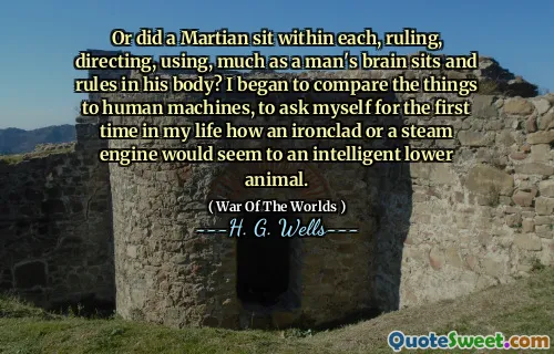 Or did a Martian sit within each, ruling, directing, using, much as a man's brain sits and rules in his body? I began to compare the things to human machines, to ask myself for the first time in my life how an ironclad or a steam engine would seem to an intelligent lower animal.