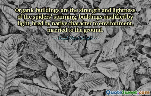 Organic buildings are the strength and lightness of the spiders' spinning, buildings qualified by light, bred by native character to environment, married to the ground.