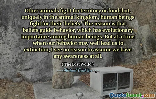 Other animals fight for territory or food; but, uniquely in the animal kingdom, human beings fight for their 'beliefs.' The reason is that beliefs guide behavior, which has evolutionary importance among human beings. But at a time when our behavior may well lead us to extinction, I see no reason to assume we have any awareness at all.