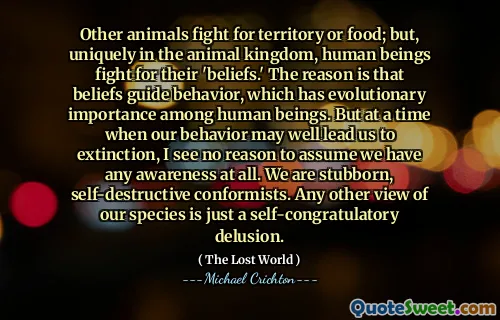 Other animals fight for territory or food; but, uniquely in the animal kingdom, human beings fight for their 'beliefs.' The reason is that beliefs guide behavior, which has evolutionary importance among human beings. But at a time when our behavior may well lead us to extinction, I see no reason to assume we have any awareness at all. We are stubborn, self-destructive conformists. Any other view of our species is just a self-congratulatory delusion.