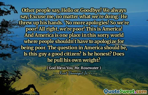 يقول الآخرون ، مرحبًا أو وداعًا! نقول دائمًا ، معذرة ، بغض النظر عما نفعله. ألقى يديه. لا مزيد من الاعتذار! لذلك نحن فقير! حسنًا ، نحن فقيرون! هذه أمريكا! وأمريكا هي مكان واحد في هذا العالم المؤسف حيث لا يجب على الناس الاعتذار عن كونهم فقراء. يجب أن يكون السؤال في أمريكا ، هل هذا الرجل مواطن صالح؟ هل هو صادق؟ هل يسحب وزنه؟