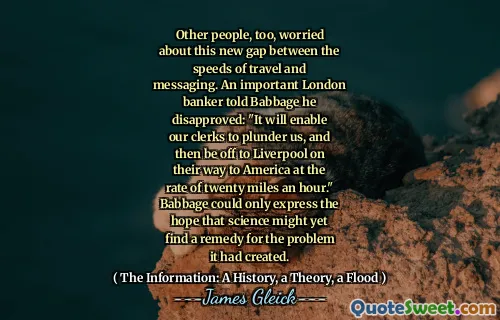Other people, too, worried about this new gap between the speeds of travel and messaging. An important London banker told Babbage he disapproved: "It will enable our clerks to plunder us, and then be off to Liverpool on their way to America at the rate of twenty miles an hour." Babbage could only express the hope that science might yet find a remedy for the problem it had created.