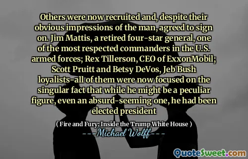 Others were now recruited and, despite their obvious impressions of the man, agreed to sign on. Jim Mattis, a retired four-star general, one of the most respected commanders in the U.S. armed forces; Rex Tillerson, CEO of ExxonMobil; Scott Pruitt and Betsy DeVos, Jeb Bush loyalists-all of them were now focused on the singular fact that while he might be a peculiar figure, even an absurd-seeming one, he had been elected president