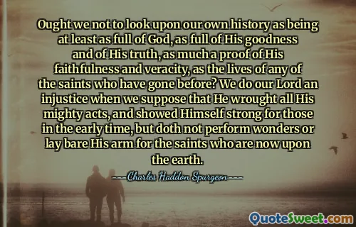 Ought we not to look upon our own history as being at least as full of God, as full of His goodness and of His truth, as much a proof of His faithfulness and veracity, as the lives of any of the saints who have gone before? We do our Lord an injustice when we suppose that He wrought all His mighty acts, and showed Himself strong for those in the early time, but doth not perform wonders or lay bare His arm for the saints who are now upon the earth.