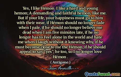 Ya, saya suka Hémon. Saya suka hemon yang keras dan muda; Hemon yang menuntut dan setia, seperti saya. Tetapi jika hidup Anda, kebahagiaan Anda harus pergi kepadanya dengan pakaian mereka, jika Hémon seharusnya tidak lagi pudar ketika saya pucat, jika ia tidak perlu lagi mempercayai saya mati ketika saya terlambat lima menit, jika dia tidak lagi harus merasa sendirian di dunia dan membenci saya ketika saya tertawa tanpa tahu mengapa, jika dia tidak lagi menjadi Hémon, jika dia harus menarik untuk mengatakan "ya", jika dia tidak lagi.