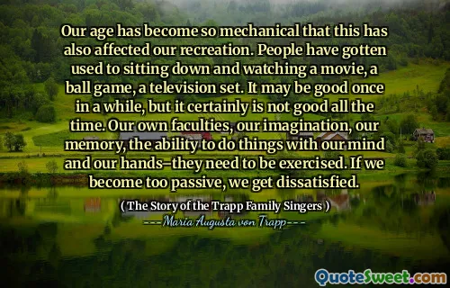 Our age has become so mechanical that this has also affected our recreation. People have gotten used to sitting down and watching a movie, a ball game, a television set. It may be good once in a while, but it certainly is not good all the time. Our own faculties, our imagination, our memory, the ability to do things with our mind and our hands–they need to be exercised. If we become too passive, we get dissatisfied.