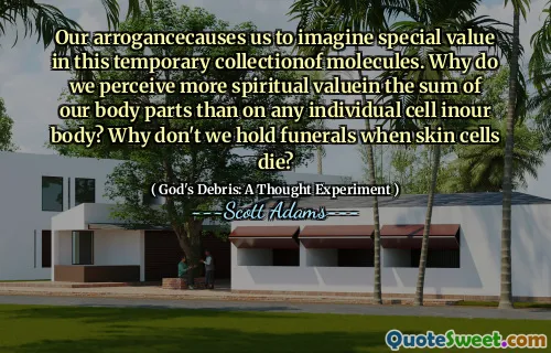 Our arrogancecauses us to imagine special value in this temporary collectionof molecules. Why do we perceive more spiritual valuein the sum of our body parts than on any individual cell inour body? Why don't we hold funerals when skin cells die?