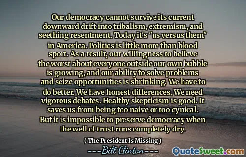 Our democracy cannot survive its current downward drift into tribalism, extremism, and seething resentment. Today it's "us versus them" in America. Politics is little more than blood sport. As a result, our willingness to believe the worst about everyone outside our own bubble is growing, and our ability to solve problems and seize opportunities is shrinking. We have to do better. We have honest differences. We need vigorous debates. Healthy skepticism is good. It saves us from being too naive or too cynical. But it is impossible to preserve democracy when the well of trust runs completely dry.