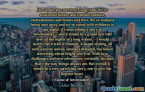 Our family has survived a long time. We've weathered battles and transformations, enchantments and floods and fires. We've endured being sent away, and we've coped with evildoers in our midst. If I were telling a story of Sevenwaters – and it would be a grand epic told over all the nights of a long winter – I would surely end it with a triumph. A happy ending, all well, puzzles solved, enemies defeated, the future stretching ahead bright and true. With new challenges and new adventures, certainly, because that's the way things always are. But overall it would be a very satisfying story, one to give the listener heart.