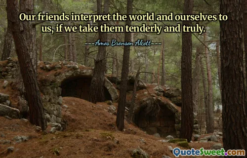 Our friends interpret the world and ourselves to us, if we take them tenderly and truly.