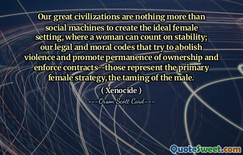 Our great civilizations are nothing more than social machines to create the ideal female setting, where a woman can count on stability; our legal and moral codes that try to abolish violence and promote permanence of ownership and enforce contracts--those represent the primary female strategy, the taming of the male.