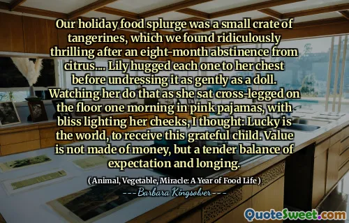 Naše prázdninová jídla byla malá bedna mandarinek, kterou jsme považovali za směšně vzrušující po osmiměsíční abstinenci od citrusů .... Lily objal každou z nich na hrudi, než ji jemně svlékl jako panenka. Sledoval jsem, jak to dělá, když jednou ráno seděla zkříženýma nohama na podlaze v růžových pyžamech, s blažeností rozsvítilo její tváře, pomyslela jsem si: Lucky je svět, přijmout toto vděčné dítě. Hodnota není vydělána z peněz, ale na základě něžné rovnováhy očekávání a touhy.