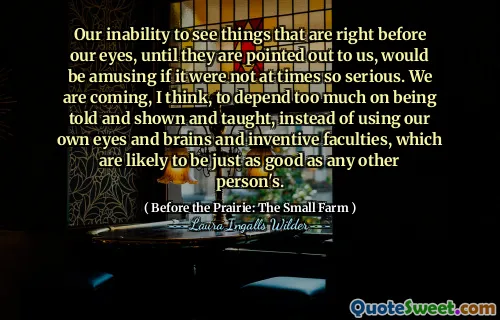 Our inability to see things that are right before our eyes, until they are pointed out to us, would be amusing if it were not at times so serious. We are coming, I think, to depend too much on being told and shown and taught, instead of using our own eyes and brains and inventive faculties, which are likely to be just as good as any other person's.