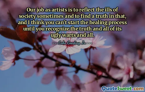 Our job as artists is to reflect the ills of society sometimes and to find a truth in that, and I think you can't start the healing process until you recognize the truth and all of its ugly warts and all.