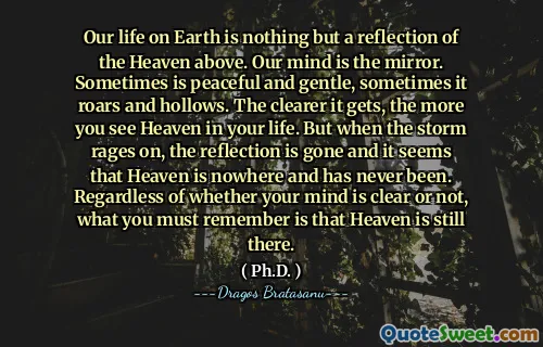Our life on Earth is nothing but a reflection of the Heaven above. Our mind is the mirror. Sometimes is peaceful and gentle, sometimes it roars and hollows. The clearer it gets, the more you see Heaven in your life. But when the storm rages on, the reflection is gone and it seems that Heaven is nowhere and has never been. Regardless of whether your mind is clear or not, what you must remember is that Heaven is still there.