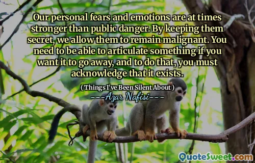 Our personal fears and emotions are at times stronger than public danger. By keeping them secret, we allow them to remain malignant. You need to be able to articulate something if you want it to go away, and to do that, you must acknowledge that it exists.