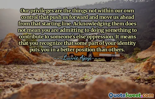 Our privileges are the things not within our own control that push us forward and move us ahead from that starting line. Acknowledging them does not mean you are admitting to doing something to contribute to someone's else oppression. It means that you recognize that some part of your identity puts you in a better position than others.