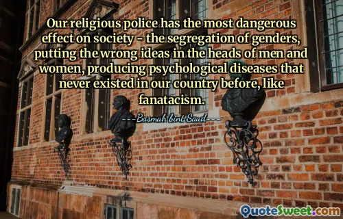 Our religious police has the most dangerous effect on society - the segregation of genders, putting the wrong ideas in the heads of men and women, producing psychological diseases that never existed in our country before, like fanatacism.