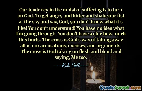 Our tendency in the midst of suffering is to turn on God. To get angry and bitter and shake our fist at the sky and say, God, you don't know what it's like! You don't understand! You have no idea what I'm going through. You don't have a clue how much this hurts. The cross is God's way of taking away all of our accusations, excuses, and arguments. The cross is God taking on flesh and blood and saying, Me too.