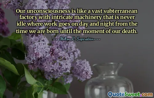 Our unconsciousness is like a vast subterranean factory with intricate machinery that is never idle where work goes on day and night from the time we are born until the moment of our death.