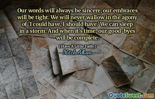 Our words will always be sincere, our embraces will be tight. We will never wallow in the agony of 'I could have, I should have.' We can sleep in a storm. And when it's time, our good-byes will be complete.