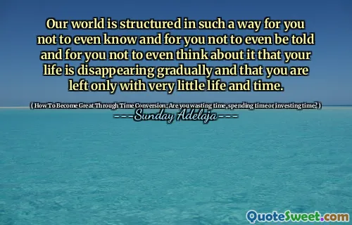 Our world is structured in such a way for you not to even know and for you not to even be told and for you not to even think about it that your life is disappearing gradually and that you are left only with very little life and time.