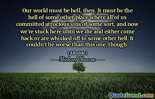 Our world must be hell, then. It must be the hell of some other place where all of us committed atrocious sins of some sort, and now we're stuck here until we die and either come back or are whisked off to some other hell. It couldn't be worse than this one, though.