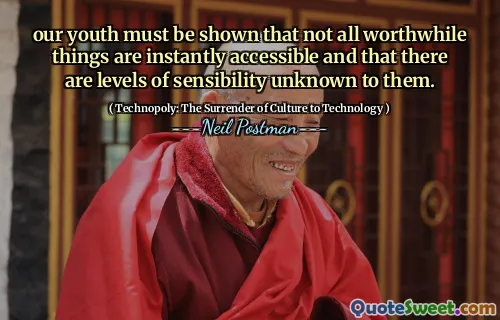 our youth must be shown that not all worthwhile things are instantly accessible and that there are levels of sensibility unknown to them.
