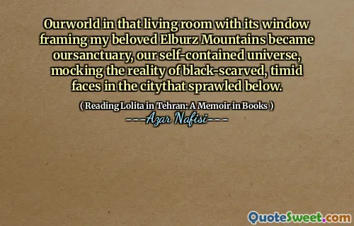 Ourworld in that living room with its window framing my beloved Elburz Mountains became oursanctuary, our self-contained universe, mocking the reality of black-scarved, timid faces in the citythat sprawled below.