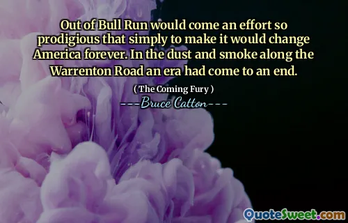 Out of Bull Run would come an effort so prodigious that simply to make it would change America forever. In the dust and smoke along the Warrenton Road an era had come to an end.