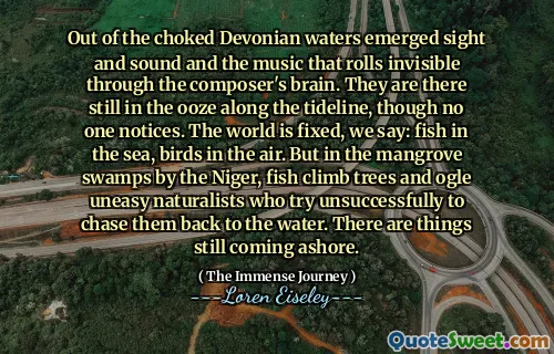 Out of the choked Devonian waters emerged sight and sound and the music that rolls invisible through the composer's brain. They are there still in the ooze along the tideline, though no one notices. The world is fixed, we say: fish in the sea, birds in the air. But in the mangrove swamps by the Niger, fish climb trees and ogle uneasy naturalists who try unsuccessfully to chase them back to the water. There are things still coming ashore.