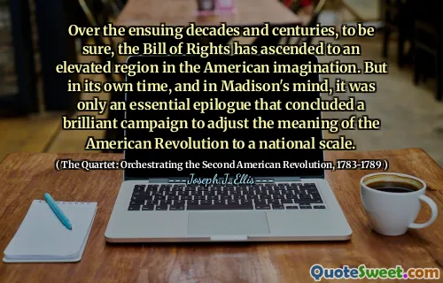 Over the ensuing decades and centuries, to be sure, the Bill of Rights has ascended to an elevated region in the American imagination. But in its own time, and in Madison's mind, it was only an essential epilogue that concluded a brilliant campaign to adjust the meaning of the American Revolution to a national scale.