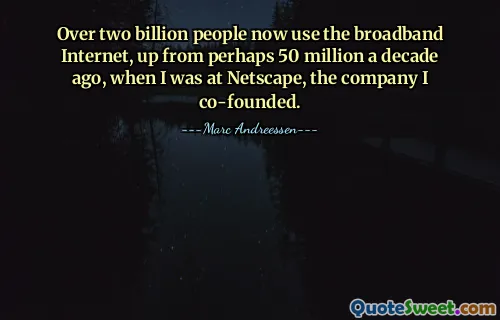 Over two billion people now use the broadband Internet, up from perhaps 50 million a decade ago, when I was at Netscape, the company I co-founded.