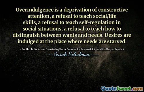 Overindulgence is a deprivation of constructive attention, a refusal to teach social/life skills, a refusal to teach self-regulation in social situations, a refusal to teach how to distinguish between wants and needs. Desires are indulged at the place where needs are starved.