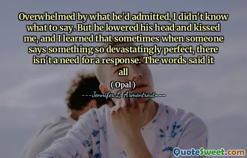 Overwhelmed by what he'd admitted, I didn't know what to say. But he lowered his head and kissed me, and I learned that sometimes when someone says something so devastatingly perfect, there isn't a need for a response. The words said it all
