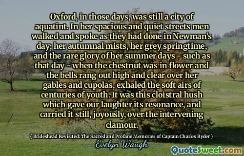 Oxford, in those days, was still a city of aquatint. In her spacious and quiet streets men walked and spoke as they had done in Newman's day; her autumnal mists, her grey springtime, and the rare glory of her summer days - such as that day - when the chestnut was in flower and the bells rang out high and clear over her gables and cupolas, exhaled the soft airs of centuries of youth. It was this cloistral hush which gave our laughter its resonance, and carried it still, joyously, over the intervening clamour.