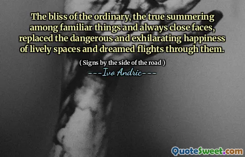 The bliss of the ordinary, the true summering among familiar things and always close faces, replaced the dangerous and exhilarating happiness of lively spaces and dreamed flights through them.