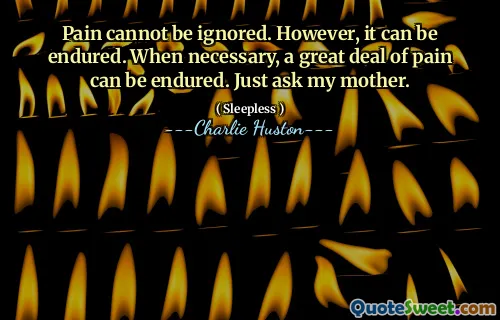 Pain cannot be ignored. However, it can be endured. When necessary, a great deal of pain can be endured. Just ask my mother.