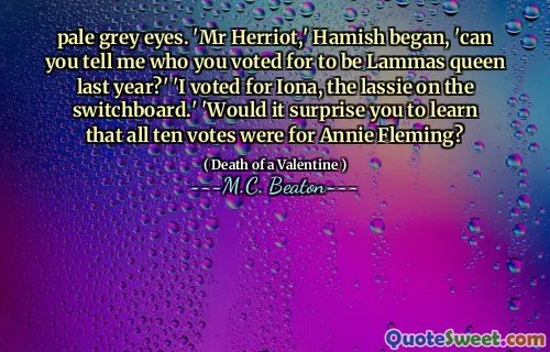 pale grey eyes. 'Mr Herriot,' Hamish began, 'can you tell me who you voted for to be Lammas queen last year?' 'I voted for Iona, the lassie on the switchboard.' 'Would it surprise you to learn that all ten votes were for Annie Fleming?