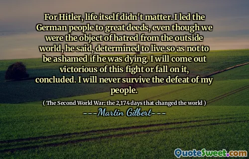 For Hitler, life itself didn't matter. I led the German people to great deeds, even though we were the object of hatred from the outside world, he said, determined to live so as not to be ashamed if he was dying. I will come out victorious of this fight or fall on it, concluded. I will never survive the defeat of my people.