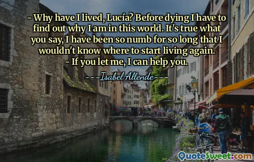 - Why have I lived, Lucía? Before dying I have to find out why I am in this world. It's true what you say, I have been so numb for so long that I wouldn't know where to start living again.
- If you let me, I can help you.