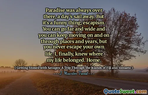Paradise was always over there, a day's sail away. But it's a funny thing, escapism. You can go far and wide and you can keep moving on and on through places and years, but you never escape your own life. I, finally, knew where my life belonged. Home.