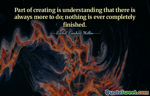 Part of creating is understanding that there is always more to do; nothing is ever completely finished.