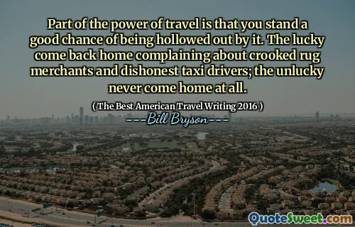 Part of the power of travel is that you stand a good chance of being hollowed out by it. The lucky come back home complaining about crooked rug merchants and dishonest taxi drivers; the unlucky never come home at all.