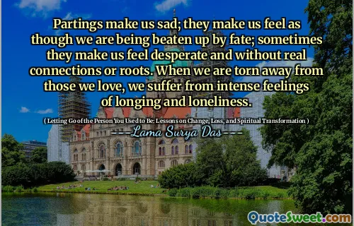 Partings make us sad; they make us feel as though we are being beaten up by fate; sometimes they make us feel desperate and without real connections or roots. When we are torn away from those we love, we suffer from intense feelings of longing and loneliness.