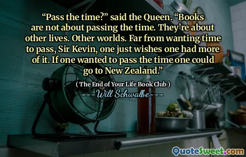 “Pass the time?” said the Queen. “Books are not about passing the time. They’re about other lives. Other worlds. Far from wanting time to pass, Sir Kevin, one just wishes one had more of it. If one wanted to pass the time one could go to New Zealand.”