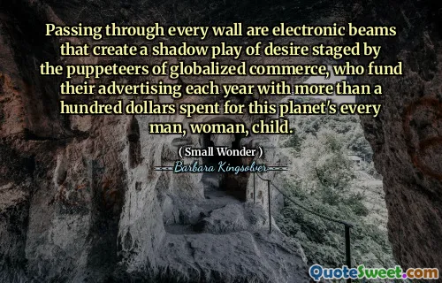 Passing through every wall are electronic beams that create a shadow play of desire staged by the puppeteers of globalized commerce, who fund their advertising each year with more than a hundred dollars spent for this planet's every man, woman, child.