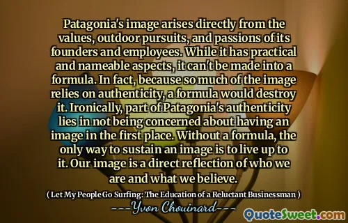 Patagonia's image arises directly from the values, outdoor pursuits, and passions of its founders and employees. While it has practical and nameable aspects, it can't be made into a formula. In fact, because so much of the image relies on authenticity, a formula would destroy it. Ironically, part of Patagonia's authenticity lies in not being concerned about having an image in the first place. Without a formula, the only way to sustain an image is to live up to it. Our image is a direct reflection of who we are and what we believe.