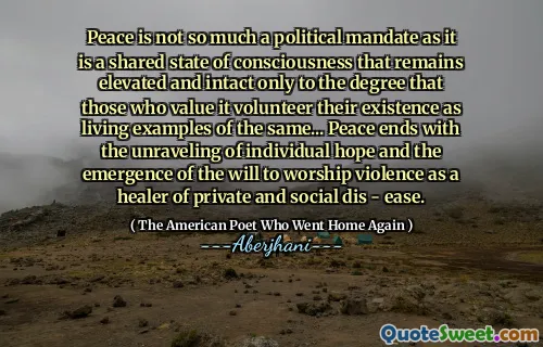 Peace is not so much a political mandate as it is a shared state of consciousness that remains elevated and intact only to the degree that those who value it volunteer their existence as living examples of the same... Peace ends with the unraveling of individual hope and the emergence of the will to worship violence as a healer of private and social dis - ease.